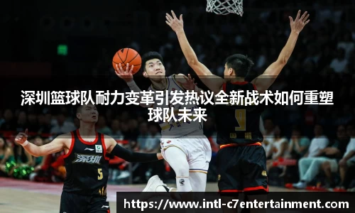 深圳篮球队耐力变革引发热议全新战术如何重塑球队未来